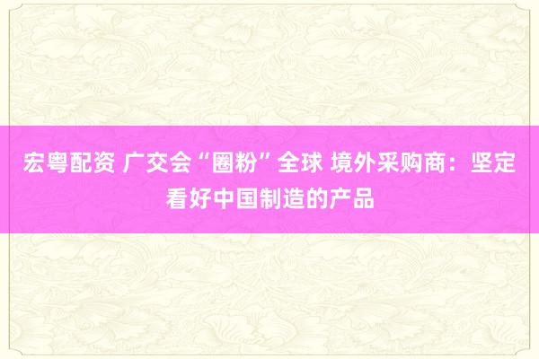 宏粤配资 广交会“圈粉”全球 境外采购商：坚定看好中国制造的产品