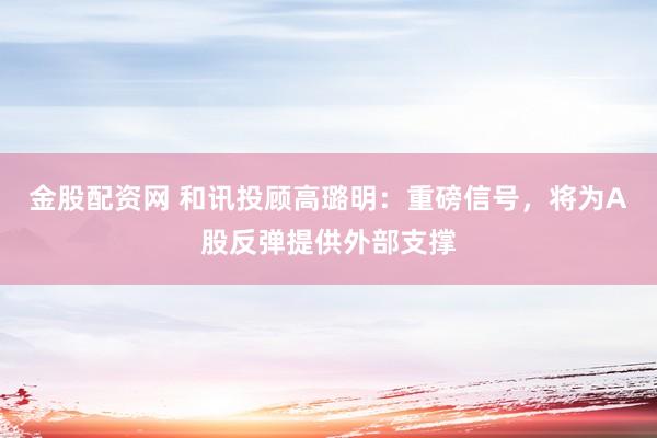 金股配资网 和讯投顾高璐明：重磅信号，将为A股反弹提供外部支撑