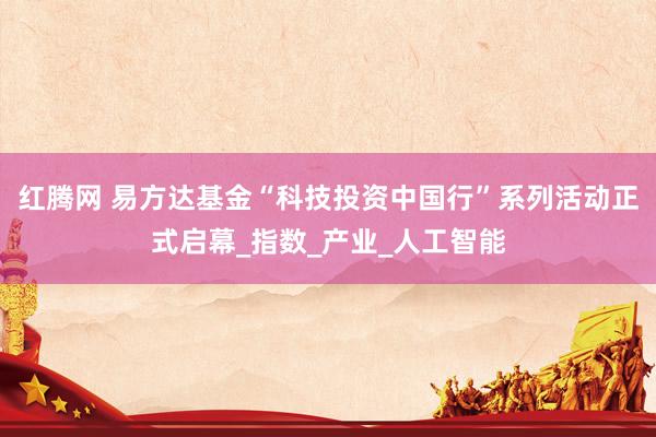 红腾网 易方达基金“科技投资中国行”系列活动正式启幕_指数_产业_人工智能