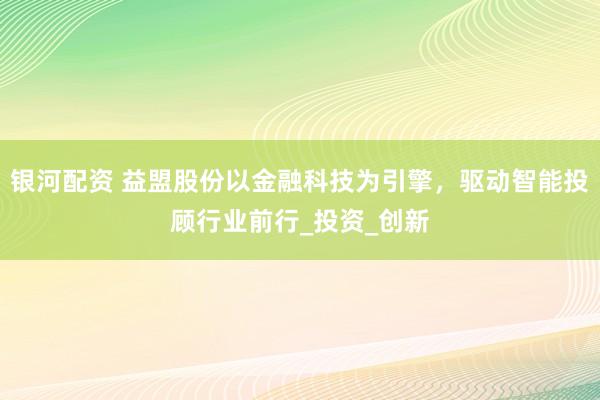 银河配资 益盟股份以金融科技为引擎，驱动智能投顾行业前行_投资_创新