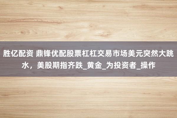 胜亿配资 鼎锋优配股票杠杠交易市场美元突然大跳水，美股期指齐跌_黄金_为投资者_操作
