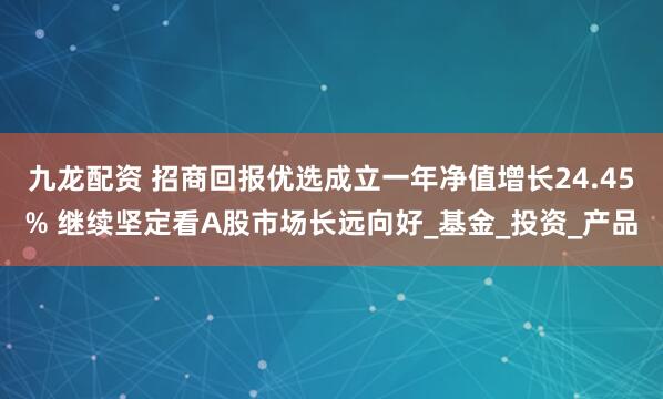 九龙配资 招商回报优选成立一年净值增长24.45% 继续坚定看A股市场长远向好_基金_投资_产品