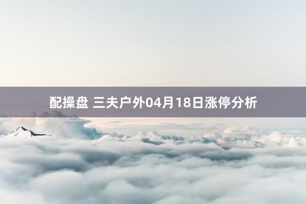 配操盘 三夫户外04月18日涨停分析