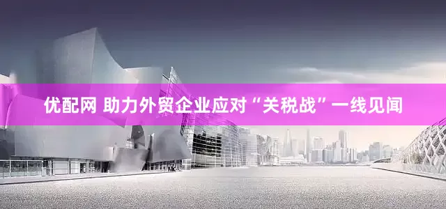 优配网 助力外贸企业应对“关税战”一线见闻