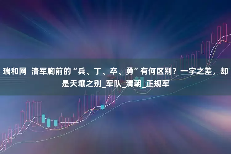 瑞和网  清军胸前的“兵、丁、卒、勇”有何区别？一字之差，却是天壤之别_军队_清朝_正规军