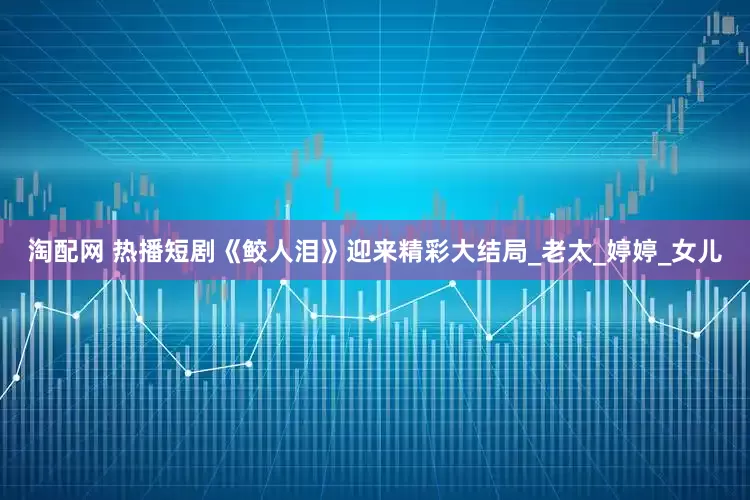 淘配网 热播短剧《鲛人泪》迎来精彩大结局_老太_婷婷_女儿