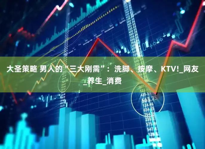 大圣策略 男人的“三大刚需”：洗脚、按摩、KTV!_网友_养生_消费