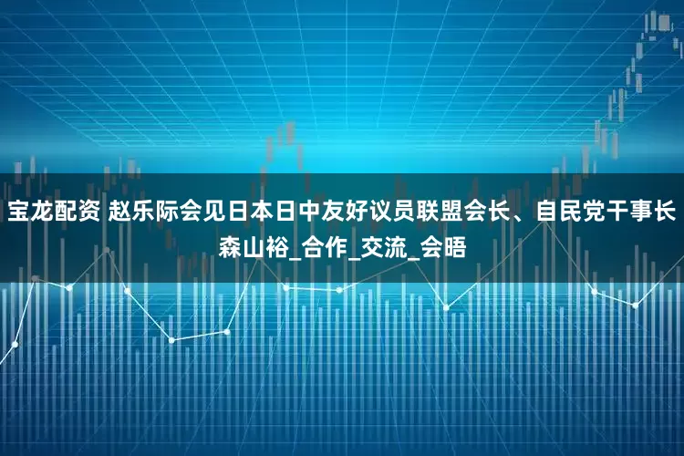 宝龙配资 赵乐际会见日本日中友好议员联盟会长、自民党干事长森山裕_合作_交流_会晤