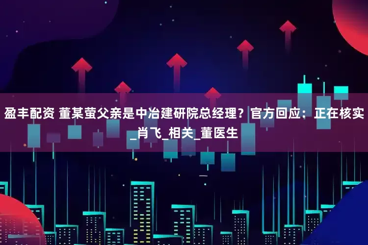 盈丰配资 董某萤父亲是中冶建研院总经理？官方回应：正在核实_肖飞_相关_董医生