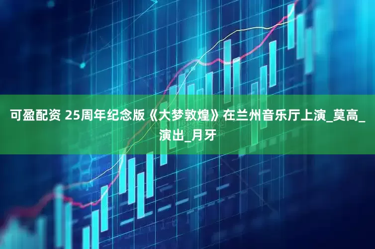 可盈配资 25周年纪念版《大梦敦煌》在兰州音乐厅上演_莫高_演出_月牙