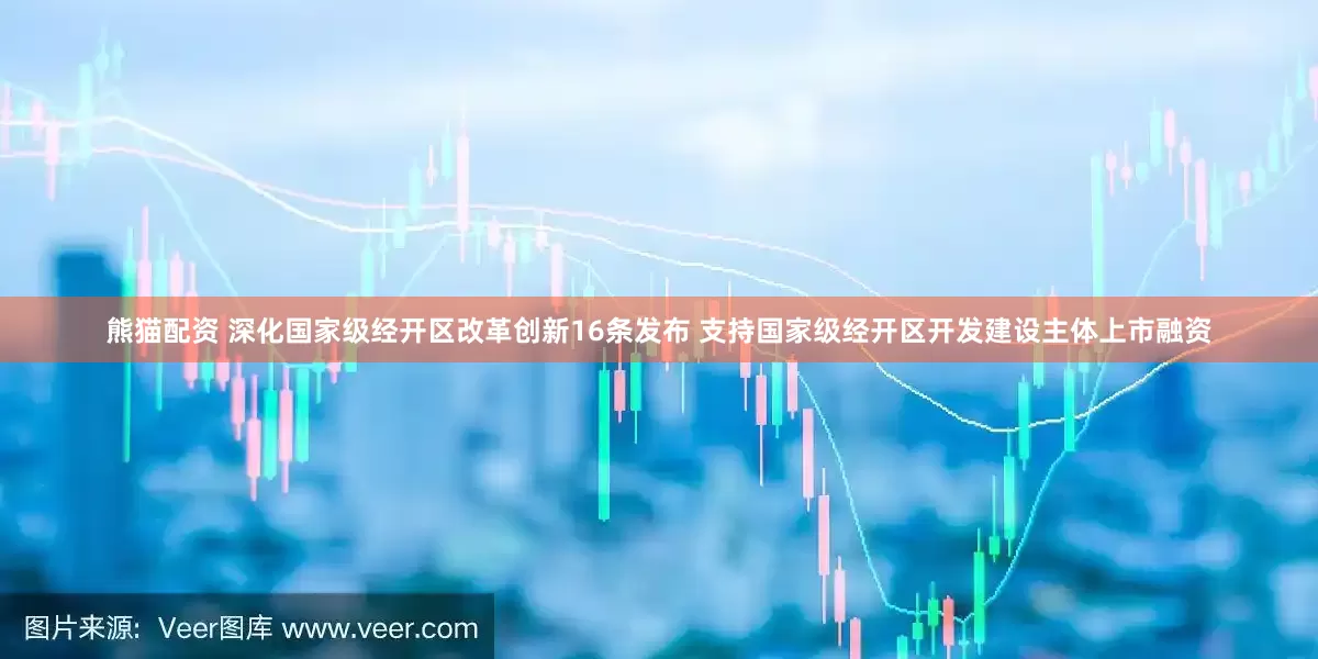 熊猫配资 深化国家级经开区改革创新16条发布 支持国家级经开区开发建设主体上市融资