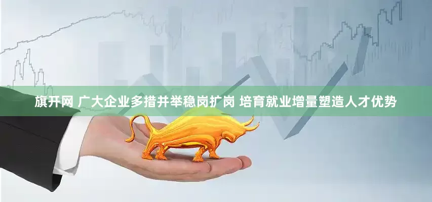 旗开网 广大企业多措并举稳岗扩岗 培育就业增量塑造人才优势