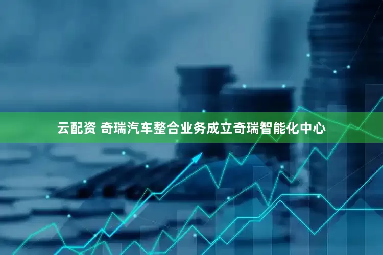 云配资 奇瑞汽车整合业务成立奇瑞智能化中心