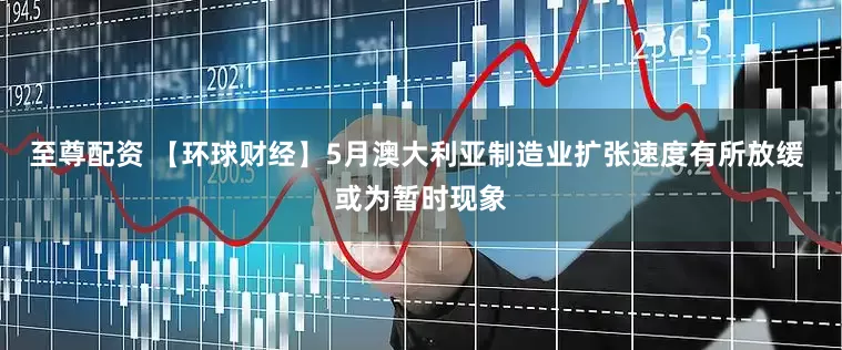 至尊配资 【环球财经】5月澳大利亚制造业扩张速度有所放缓 或为暂时现象