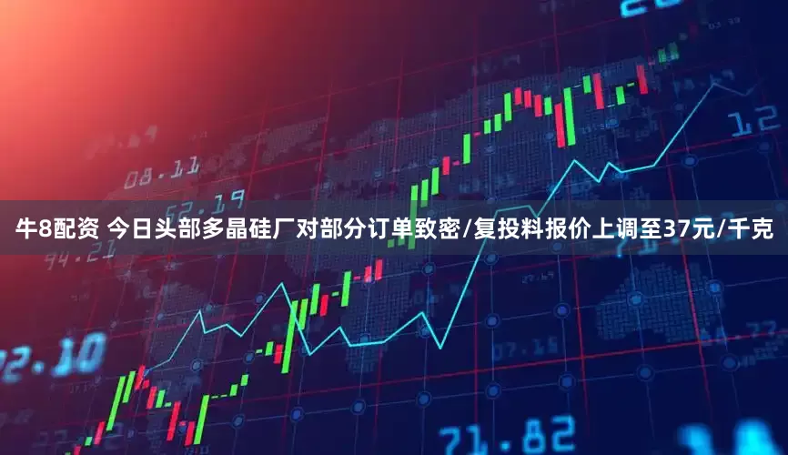 牛8配资 今日头部多晶硅厂对部分订单致密/复投料报价上调至37元/千克