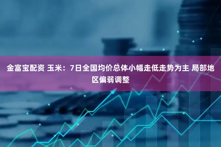 金富宝配资 玉米：7日全国均价总体小幅走低走势为主 局部地区偏弱调整