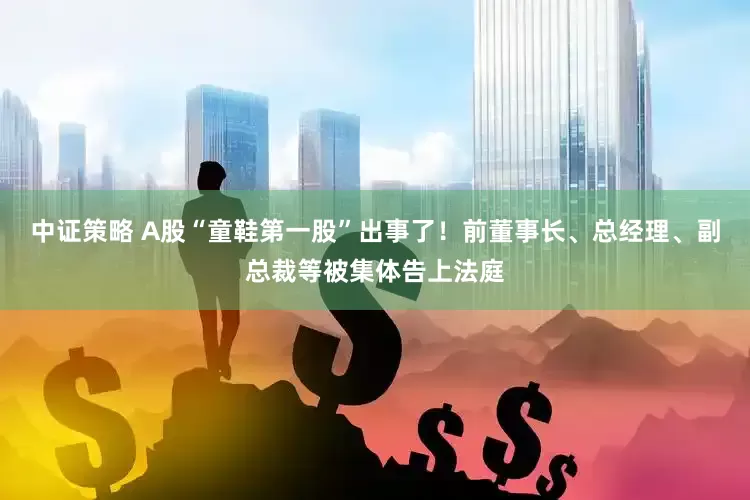 中证策略 A股“童鞋第一股”出事了！前董事长、总经理、副总裁等被集体告上法庭