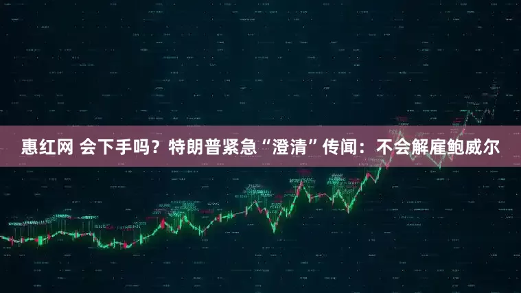 惠红网 会下手吗？特朗普紧急“澄清”传闻：不会解雇鲍威尔