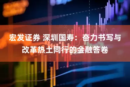 宏发证券 深圳国寿：奋力书写与改革热土同行的金融答卷