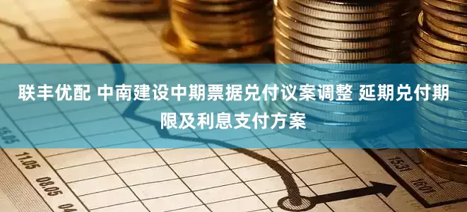 联丰优配 中南建设中期票据兑付议案调整 延期兑付期限及利息支付方案