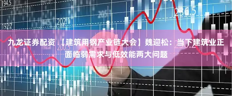 九龙证券配资 【建筑用钢产业链大会】魏迎松：当下建筑业正面临弱需求与低效能两大问题
