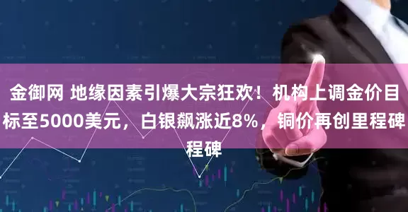 金御网 地缘因素引爆大宗狂欢！机构上调金价目标至5000美元，白银飙涨近8%，铜价再创里程碑