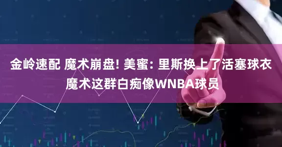 金岭速配 魔术崩盘! 美蜜: 里斯换上了活塞球衣 魔术这群白痴像WNBA球员