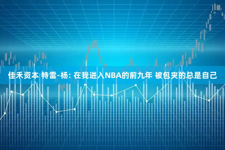 佳禾资本 特雷-杨: 在我进入NBA的前九年 被包夹的总是自己