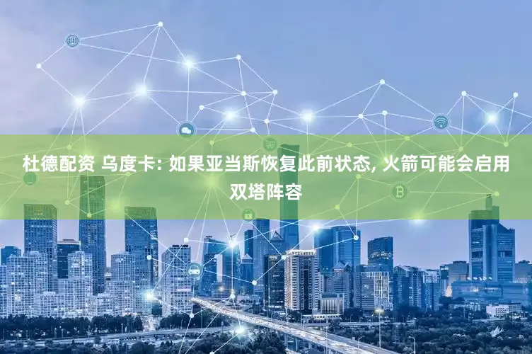杜德配资 乌度卡: 如果亚当斯恢复此前状态, 火箭可能会启用双塔阵容